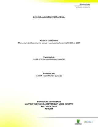 DERECHO AMBIENTAL INTERNACIONAL
Actividad colaborativa:
Momento Individual; informe lectura y conclusiones Sentencia SU-039 de 1997
Presentado a:
JAVIER GONZAGA VALENCIA HERNANDEZ
Elaborado por:
JEHANN FAVIO MUÑOZ QUIJANO
UNIVERSIDAD DE MANIZALES
MAESTRÍA EN DESARROLLO SOSTENIBLE Y MEDIO AMBIENTE
XVII Cohorte Virtual
Abril 2018
 