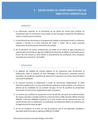 Observatorio de Seguimiento de la DMA, FNCA 

                              3.    EXCEPCIONES AL CUMPLIMIENTO DE LOS 
                                                OBJETIVOS AMBIENTALES 

         

            CARENCIAS: 

1. La  información  existente  en  los  borradores  de  los  planes  de  cuenca  para  justificar  las 
   excepciones suele ser insuficiente o muy simple, sin que se pongan a disposición del público los 
   análisis o estudios que las justifican. 

2. La identificación de alternativas en el programa de medidas es demasiado simple o insuficiente, 
   cayendo  a  menudo  en  la  falsa  dicotomía  del  “todo”  o  “nada”.  No  se  suelen  presentar 
   evaluaciones de combinaciones alternativas de medidas. 

3. No  se  identifican  las  nuevas  modificaciones  de  estado  de  las  masas  de  agua  acaecidas  con 
   posterioridad a la entrada en vigor de la DMA (22 de diciembre de 2000) ni proyectadas para el 
   futuro.  De  esta  manera  se  evita  realizar  el  procedimiento  de  justificación  como  excepción, 
   requerido por el artículo 4.7. de la DMA. 

    

            PROPUESTAS: 

1. La  adopción  de  medidas  de  consulta  públicas  en  las  subcuencas  para  territorializar  la 
   deliberación  sobre  el  proyecto  de  Plan  Hidrológico  de  Demarcación,  prestando  atención 
   específica a los problemas específicos de cada tramo o subcuenca y los temas claves de toda la 
   cuenca del Guadalquivir. 

2. Es  necesario  fomentar  la  deliberación  a  través  de  información  independiente.  Es  difícil 
   fomentar la deliberación si la única visión técnica existente es la del promotor y los actores en 
   defensa  de  las  actividades  de  uso  privativo  del  agua.  Se  han  de  equilibrar  las  perspectivas 
   financiando el conocimiento independiente sobre el proyecto. 

3. Los motivos que justifican las excepciones se han de difundir, por parte de la Administración, 
   de manera evaluable y trazable (conforme a Convenio Aarhus 1998, Directiva 2003/4, Directiva 
   2001/42  y  Directiva  2000/60)  incluyendo  en  el  plan  enlaces  con  los  documentos  que  han 
   servido de base para su elaboración. La justificación de excepciones deberá ser coherente con 
   el diagnóstico de las masas de agua. 

4. Se  han  de  incorporar  en  el  plan  una  lista  de  proyectos  que  se  han  elaborado,  aprobado  o 
   ejecutado desde la entrada en vigor de la DMA (22‐12‐2000) 



Documento conclusiones Jornadas Málaga, enero 2011 
 