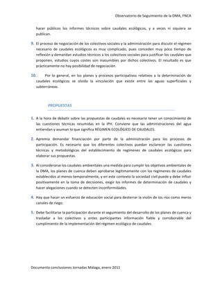 Observatorio de Seguimiento de la DMA, FNCA 


    hacer  públicos  los  informes  técnicos  sobre  caudales  ecológicos,  y  a  veces  ni  siquiera  se 
    publican.  

9. El proceso de negociación de los colectivos sociales y la administración para discutir el régimen 
    necesario  de  caudales  ecológicos  es  muy  complicado,  pues  conceden  muy  poco  tiempo  de 
    reflexión y demandan estudios técnicos a los colectivos sociales para justificar los caudales que 
    proponen,  estudios  cuyos  costes  son  inasumibles  por  dichos  colectivos.  El  resultado  es  que 
    prácticamente no hay posibilidad de negociación.  

10.      Por  lo  general,  en  los  planes  y  procesos  participativos  relativos  a  la  determinación  de 
    caudales  ecológicos  se  olvida  la  vinculación  que  existe  entre  las  aguas  superficiales  y 
    subterráneas. 

     

            PROPUESTAS 

1. A la hora de debatir sobre las propuestas de caudales es necesario tener un conocimiento de 
    las  cuestiones  técnicas  resumidas  en  la  IPH.  Conviene  que  las  administraciones  del  agua 
    entiendan y asuman lo que significa RÉGIMEN ECOLÓGICO DE CAUDALES.   

2. Apremia  demandar  financiación  por  parte  de  la  administración  para  los  procesos  de 
    participación.  Es  necesario  que  los  diferentes  colectivos  puedan  esclarecer  las  cuestiones 
    técnicas  y  metodológicas  del  establecimiento  de  regímenes  de  caudales  ecológicos  para 
    elaborar sus propuestas. 

3. Al considerarse los caudales ambientales una medida para cumplir los objetivos ambientales de 
    la DMA, los planes de cuenca deben aprobarse legítimamente con los regímenes de caudales 
    establecidos al menos temporalmente, y en este contexto la sociedad civil puede y debe influir 
    positivamente  en  la  toma  de  decisiones,  exigir  los  informes  de  determinación  de  caudales  y 
    hacer alegaciones cuando se detecten inconformidades. 

4. Hay que hacer un esfuerzo de educación social para desterrar la visión de los ríos como meros 
    canales de riego. 

5. Debe facilitarse la participación durante el seguimiento del desarrollo de los planes de cuenca y 
    trasladar  a  los  colectivos  y  entes  participantes  información  fiable  y  corroborable  del 
    cumplimiento de la implementación del régimen ecológico de caudales. 

 

 

 



Documento conclusiones Jornadas Málaga, enero 2011 
 