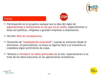 Frenos
➪  Participación en el proyecto (aunque sea la idea del siglo) de
  organizaciones o instituciones en las que no se confía, especialmente si
  éstas son políticas, religiosas o grandes empresas o empresarios.

➪  Percibir falta de transparencia.

➪  Sensación de “manipulación emocional”: cuando se comunica desde el
  alarmismo, el paternalismo, se busca la lágrima fácil o se transmite al
  ciudadano algún sentimiento de culpa.

➪  Temores a introducir los datos personales en el site, especialmente si se
  trata de los datos bancarios en las aportaciones económicas.




                                       -11-
 