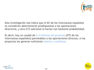 Esta investigación nos indica que el 6% de los internautas españoles
se consideran abiertamente predispuestos a las aportaciones
dinerarias, y otro 21% adicional lo harían con bastante probabilidad.

Es decir, hay un caudal de 5,4 millones de personas (27% de los
internautas españoles) permeables a las aportaciones directas, si los
proyectos les generan suficiente interés y confianza.




                                  -19-
 