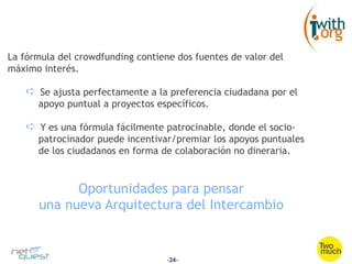 La fórmula del crowdfunding contiene dos fuentes de valor del
máximo interés.

   ➪  Se ajusta perfectamente a la preferencia ciudadana por el
      apoyo puntual a proyectos específicos.

   ➪  Y es una fórmula fácilmente patrocinable, donde el socio-
      patrocinador puede incentivar/premiar los apoyos puntuales
      de los ciudadanos en forma de colaboración no dineraria.



            Oportunidades para pensar
      una nueva Arquitectura del Intercambio


                                   -24-
 