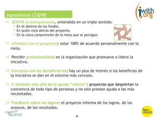 Ingredientes    clave
➪  SENTIR la transparencia, entendida en un triple sentido:
    •  En el destino de los fondos.
    •  En quién está detrás del proyecto.
    •  En la clara comprensión de la meta que se persigue.

➪  Afinidad con el propósito: estar 100% de acuerdo personalmente con la
  meta.

➪  Percibir profesionalidad en la organización que promueve o lidera la
  iniciativa.

➪  Cercanía con los beneficiarios: hay un plus de interés si los beneficios de
  la iniciativa se dan en el entorno más cercano.

➪  Ir también más allá de la ayuda “clásica”: proyectos que despiertan la
  conciencia de todo tipo de personas y no sólo prestan ayuda a los más
  necesitados.

➪  Feedback sobre los logros: el proyecto informa de los logros, de los
  avances, de los resultados.

                                           -8-
 