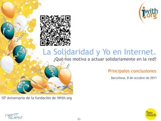 La Solidaridad y Yo en Internet.
                                ¿Qué nos motiva a actuar solidariamente en la red?

                                                          Principales conclusiones
                                                           Barcelona, 8 de octubre de 2011




10º Aniversario de la fundación de iWith.org




                                               -1-
 