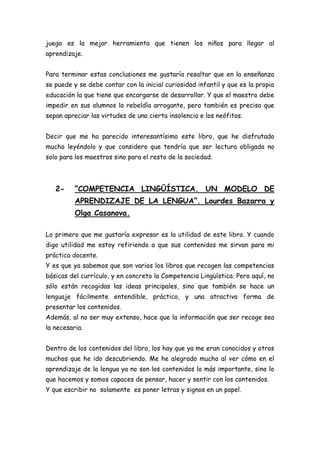juego es la mejor herramienta que tienen los niños para llegar al
aprendizaje.


Para terminar estas conclusiones me gustaría resaltar que en la enseñanza
se puede y se debe contar con la inicial curiosidad infantil y que es la propia
educación la que tiene que encargarse de desarrollar. Y que el maestro debe
impedir en sus alumnos la rebeldía arrogante, pero también es preciso que
sepan apreciar las virtudes de una cierta insolencia e los neófitos.


Decir que me ha parecido interesantísimo este libro, que he disfrutado
mucho leyéndolo y que considero que tendría que ser lectura obligada no
solo para los maestros sino para el resto de la sociedad.



   2-     “COMPETENCIA LINGÜÍSTICA. UN MODELO DE
          APRENDIZAJE DE LA LENGUA”. Lourdes Bazarra y
          Olga Casanova.

Lo primero que me gustaría expresar es la utilidad de este libro. Y cuando
digo utilidad me estoy refiriendo a que sus contenidos me sirvan para mi
práctica docente.
Y es que ya sabemos que son varios los libros que recogen las competencias
básicas del currículo, y en concreto la Competencia Lingüística. Pero aquí, no
sólo están recogidas las ideas principales, sino que también se hace un
lenguaje fácilmente entendible, práctico, y una atractiva forma de
presentar los contenidos.
Además, al no ser muy extenso, hace que la información que ser recoge sea
la necesaria.


Dentro de los contenidos del libro, los hay que ya me eran conocidos y otros
muchos que he ido descubriendo. Me he alegrado mucho al ver cómo en el
aprendizaje de la lengua ya no son los contenidos lo más importante, sino lo
que hacemos y somos capaces de pensar, hacer y sentir con los contenidos.
Y que escribir no solamente es poner letras y signos en un papel.
 