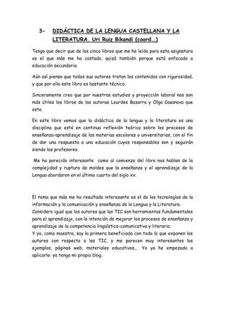 3-     DIDÁCTICA DE LA LENGUA CASTELLANA Y LA
          LITERATURA. Uri Ruiz Bikandi (coord..)

Tengo que decir que de los cinco libros que me he leído para esta asignatura
es el que más me ha costado, quizá también porque está enfocado a
educación secundaria.

Aún así pienso que todos sus autores tratan los contenidos con rigurosidad,
y que por ello este libro es bastante técnico.

Sinceramente creo que por nuestros estudios y proyección laboral nos son
más útiles los libros de las autoras Lourdes Bazarra y Olga Casanova que
este.

En este libro vemos que la didáctica de la lengua y la literatura es una
disciplina que está en continua reflexión teórica sobre los procesos de
enseñanza-aprendizaje de las materias escolares o universitarias, con el fin
de dar una respuesta a una educación cuyos responsables son y seguirán
siendo los profesores.

Me ha parecido interesante como al comienzo del libro nos hablan de la
complejidad y ruptura de moldes que la enseñanza y el aprendizaje de la
Lengua abordaron en el último cuarto del siglo xx.



El tema que más me ha resultado interesante es el de las tecnologías de la
información y la comunicación y enseñanza de la Lengua y la Literatura.
Considero igual que los autores que las TIC son herramientas fundamentales
para el aprendizaje, con la intención de mejorar los procesos de enseñanza y
aprendizaje de la competencia lingüístico-comunicativa y literaria.
Y yo, como maestra, soy la primera beneficiada con todo lo que exponen los
autores con respecto a las TIC, y me parecen muy interesantes los
ejemplos, páginas web, materiales educativos,… Yo ya he empezado a
aplicarlo: ya tengo mi propio blog.
 