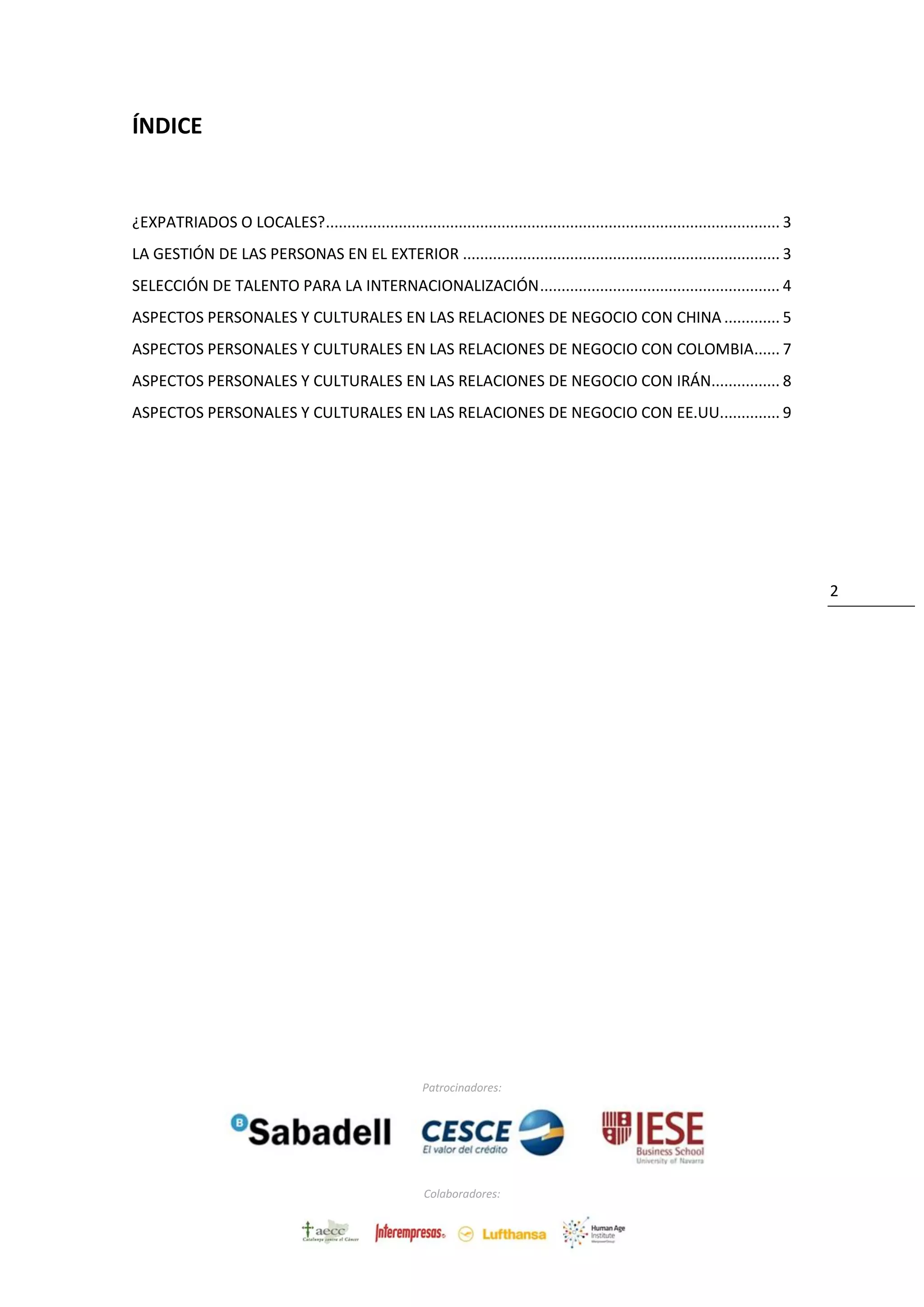 Patrocinadores:
Colaboradores:
2
ÍNDICE
¿EXPATRIADOS O LOCALES?.......................................................................................................... 3
LA GESTIÓN DE LAS PERSONAS EN EL EXTERIOR .......................................................................... 3
SELECCIÓN DE TALENTO PARA LA INTERNACIONALIZACIÓN........................................................ 4
ASPECTOS PERSONALES Y CULTURALES EN LAS RELACIONES DE NEGOCIO CON CHINA ............. 5
ASPECTOS PERSONALES Y CULTURALES EN LAS RELACIONES DE NEGOCIO CON COLOMBIA...... 7
ASPECTOS PERSONALES Y CULTURALES EN LAS RELACIONES DE NEGOCIO CON IRÁN................ 8
 