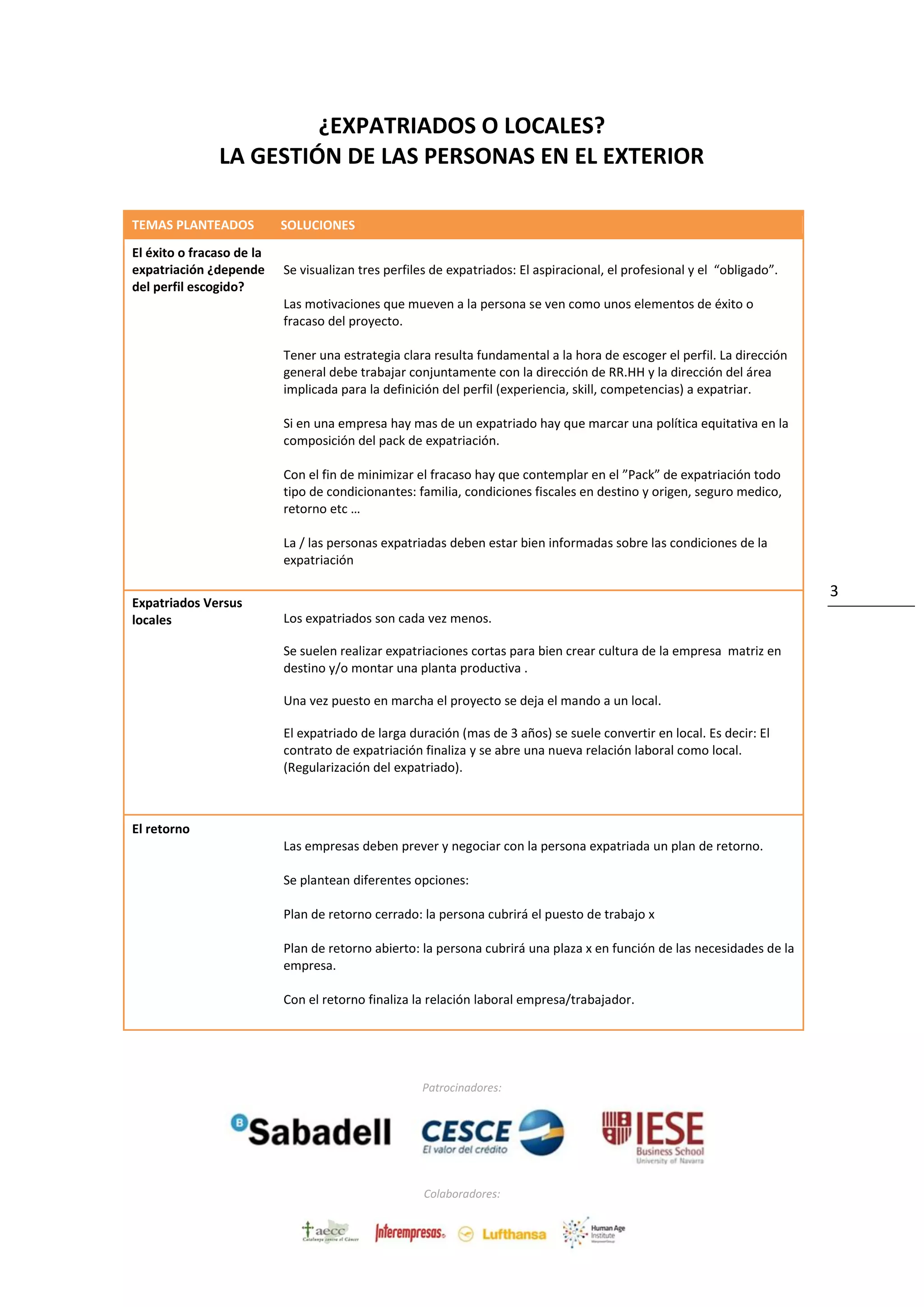 Patrocinadores:
Colaboradores:
3
¿EXPATRIADOS O LOCALES?
LA GESTIÓN DE LAS PERSONAS EN EL EXTERIOR
TEMAS PLANTEADOS- S SOLUCIONES
El éxito o fracaso de la
expatriación ¿depende
del perfil escogido?
-
Se visualizan tres perfiles de expatriados: El aspiracional, el profesional y el “obligado”.
Las motivaciones que mueven a la persona se ven como unos elementos de éxito o
fracaso del proyecto.
Tener una estrategia clara resulta fundamental a la hora de escoger el perfil. La dirección
general debe trabajar conjuntamente con la dirección de RR.HH y la dirección del área
implicada para la definición del perfil (experiencia, skill, competencias) a expatriar.
Si en una empresa hay mas de un expatriado hay que marcar una política equitativa en la
composición del pack de expatriación.
Con el fin de minimizar el fracaso hay que contemplar en el ”Pack” de expatriación todo
tipo de condicionantes: familia, condiciones fiscales en destino y origen, seguro medico,
retorno etc …
La / las personas expatriadas deben estar bien informadas sobre las condiciones de la
expatriación
Expatriados Versus
locales Los expatriados son cada vez menos.
Se suelen realizar expatriaciones cortas para bien crear cultura de la empresa matriz en
destino y/o montar una planta productiva .
Una vez puesto en marcha el proyecto se deja el mando a un local.
El expatriado de larga duración (mas de 3 años) se suele convertir en local. Es decir: El
contrato de expatriación finaliza y se abre una nueva relación laboral como local.
(Regularización del expatriado).
El retorno
Las empresas deben prever y negociar con la persona expatriada un plan de retorno.
Se plantean diferentes opciones:
Plan de retorno cerrado: la persona cubrirá el puesto de trabajo x
Plan de retorno abierto: la persona cubrirá una plaza x en función de las necesidades de la
empresa.
Con el retorno finaliza la relación laboral empresa/trabajador.
 