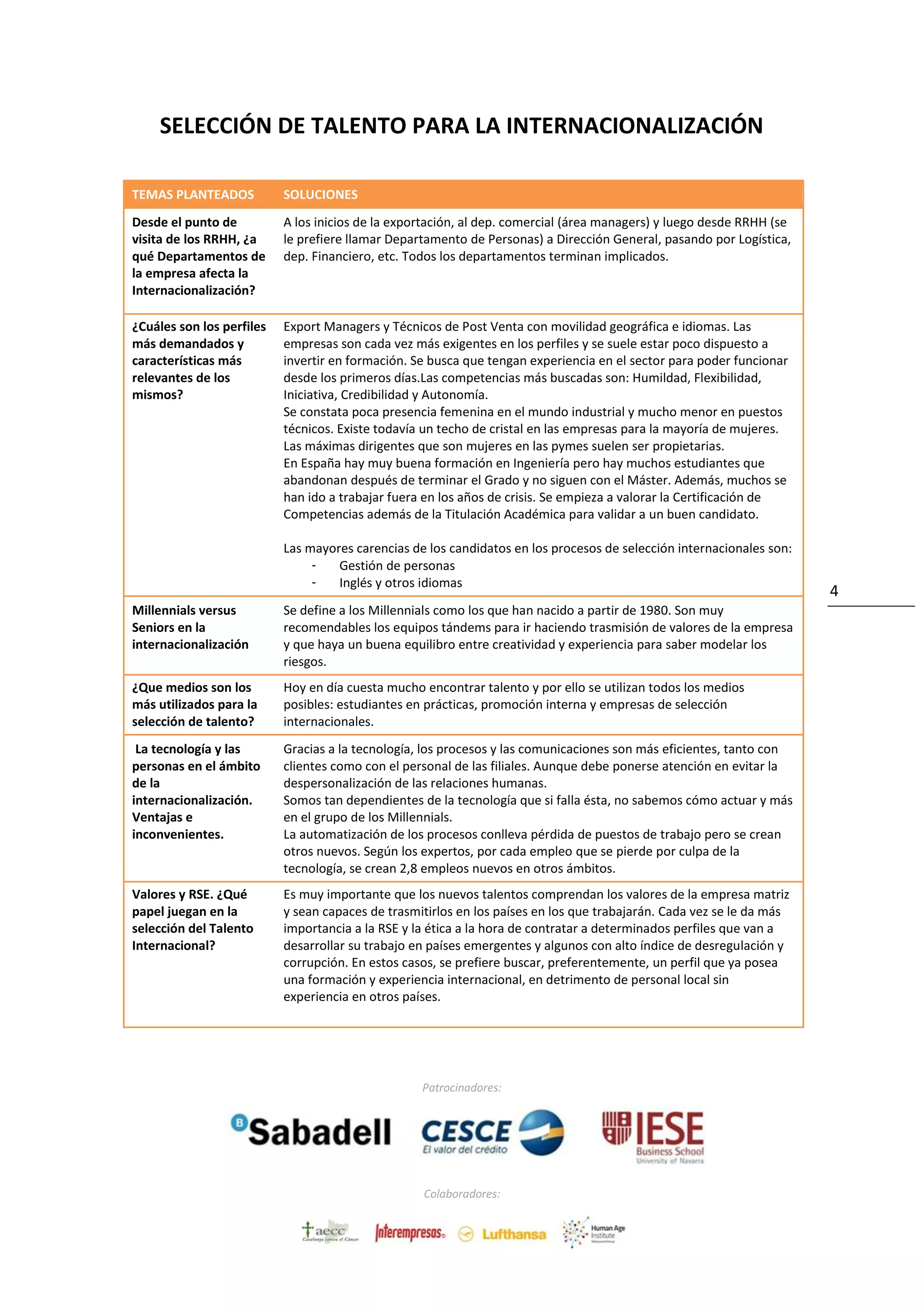 Patrocinadores:
Colaboradores:
4
SELECCIÓN DE TALENTO PARA LA INTERNACIONALIZACIÓN
TEMAS PLANTEADOS SOLUCIONES
Desde el punto de
visita de los RRHH, ¿a
qué Departamentos de
la empresa afecta la
Internacionalización?
A los inicios de la exportación, al dep. comercial (área managers) y luego desde RRHH (se
le prefiere llamar Departamento de Personas) a Dirección General, pasando por Logística,
dep. Financiero, etc. Todos los departamentos terminan implicados.
¿Cuáles son los perfiles
más demandados y
características más
relevantes de los
mismos?
Export Managers y Técnicos de Post Venta con movilidad geográfica e idiomas. Las
empresas son cada vez más exigentes en los perfiles y se suele estar poco dispuesto a
invertir en formación. Se busca que tengan experiencia en el sector para poder funcionar
desde los primeros días.Las competencias más buscadas son: Humildad, Flexibilidad,
Iniciativa, Credibilidad y Autonomía.
Se constata poca presencia femenina en el mundo industrial y mucho menor en puestos
técnicos. Existe todavía un techo de cristal en las empresas para la mayoría de mujeres.
Las máximas dirigentes que son mujeres en las pymes suelen ser propietarias.
En España hay muy buena formación en Ingeniería pero hay muchos estudiantes que
abandonan después de terminar el Grado y no siguen con el Máster. Además, muchos se
han ido a trabajar fuera en los años de crisis. Se empieza a valorar la Certificación de
Competencias además de la Titulación Académica para validar a un buen candidato.
Las mayores carencias de los candidatos en los procesos de selección internacionales son:
- Gestión de personas
- Inglés y otros idiomas
Millennials versus
Seniors en la
internacionalización
Se define a los Millennials como los que han nacido a partir de 1980. Son muy
recomendables los equipos tándems para ir haciendo trasmisión de valores de la empresa
y que haya un buena equilibro entre creatividad y experiencia para saber modelar los
riesgos.
¿Que medios son los
más utilizados para la
selección de talento?
Hoy en día cuesta mucho encontrar talento y por ello se utilizan todos los medios
posibles: estudiantes en prácticas, promoción interna y empresas de selección
internacionales.
La tecnología y las
personas en el ámbito
de la
internacionalización.
Ventajas e
inconvenientes.
Gracias a la tecnología, los procesos y las comunicaciones son más eficientes, tanto con
clientes como con el personal de las filiales. Aunque debe ponerse atención en evitar la
despersonalización de las relaciones humanas.
Somos tan dependientes de la tecnología que si falla ésta, no sabemos cómo actuar y más
en el grupo de los Millennials.
La automatización de los procesos conlleva pérdida de puestos de trabajo pero se crean
otros nuevos. Según los expertos, por cada empleo que se pierde por culpa de la
tecnología, se crean 2,8 empleos nuevos en otros ámbitos.
Valores y RSE. ¿Qué
papel juegan en la
selección del Talento
Internacional?
Es muy importante que los nuevos talentos comprendan los valores de la empresa matriz
y sean capaces de trasmitirlos en los países en los que trabajarán. Cada vez se le da más
importancia a la RSE y la ética a la hora de contratar a determinados perfiles que van a
desarrollar su trabajo en países emergentes y algunos con alto índice de desregulación y
corrupción. En estos casos, se prefiere buscar, preferentemente, un perfil que ya posea
una formación y experiencia internacional, en detrimento de personal local sin
experiencia en otros países.
 