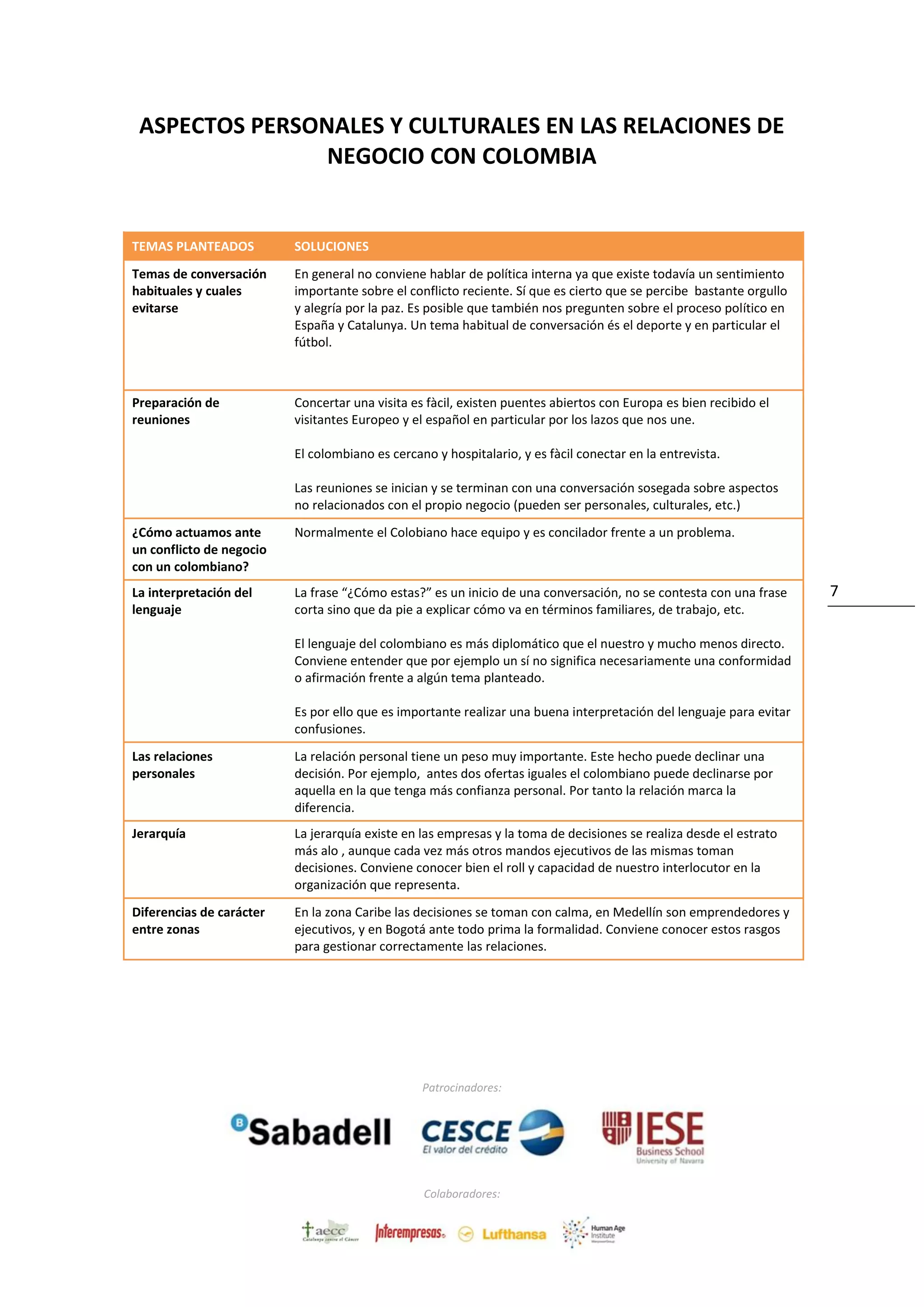 Patrocinadores:
Colaboradores:
7
ASPECTOS PERSONALES Y CULTURALES EN LAS RELACIONES DE
NEGOCIO CON COLOMBIA
TEMAS PLANTEADOS SOLUCIONES
Temas de conversación
habituales y cuales
evitarse
En general no conviene hablar de política interna ya que existe todavía un sentimiento
importante sobre el conflicto reciente. Sí que es cierto que se percibe bastante orgullo
y alegría por la paz. Es posible que también nos pregunten sobre el proceso político en
España y Catalunya. Un tema habitual de conversación és el deporte y en particular el
fútbol.
Preparación de
reuniones
Concertar una visita es fàcil, existen puentes abiertos con Europa es bien recibido el
visitantes Europeo y el español en particular por los lazos que nos une.
El colombiano es cercano y hospitalario, y es fàcil conectar en la entrevista.
Las reuniones se inician y se terminan con una conversación sosegada sobre aspectos
no relacionados con el propio negocio (pueden ser personales, culturales, etc.)
¿Cómo actuamos ante
un conflicto de negocio
con un colombiano?
Normalmente el Colobiano hace equipo y es concilador frente a un problema.
La interpretación del
lenguaje
La frase “¿Cómo estas?” es un inicio de una conversación, no se contesta con una frase
corta sino que da pie a explicar cómo va en términos familiares, de trabajo, etc.
El lenguaje del colombiano es más diplomático que el nuestro y mucho menos directo.
Conviene entender que por ejemplo un sí no significa necesariamente una conformidad
o afirmación frente a algún tema planteado.
Es por ello que es importante realizar una buena interpretación del lenguaje para evitar
confusiones.
Las relaciones
personales
La relación personal tiene un peso muy importante. Este hecho puede declinar una
decisión. Por ejemplo, antes dos ofertas iguales el colombiano puede declinarse por
aquella en la que tenga más confianza personal. Por tanto la relación marca la
diferencia.
Jerarquía La jerarquía existe en las empresas y la toma de decisiones se realiza desde el estrato
más alo , aunque cada vez más otros mandos ejecutivos de las mismas toman
decisiones. Conviene conocer bien el roll y capacidad de nuestro interlocutor en la
organización que representa.
Diferencias de carácter
entre zonas
En la zona Caribe las decisiones se toman con calma, en Medellín son emprendedores y
ejecutivos, y en Bogotá ante todo prima la formalidad. Conviene conocer estos rasgos
para gestionar correctamente las relaciones.
 