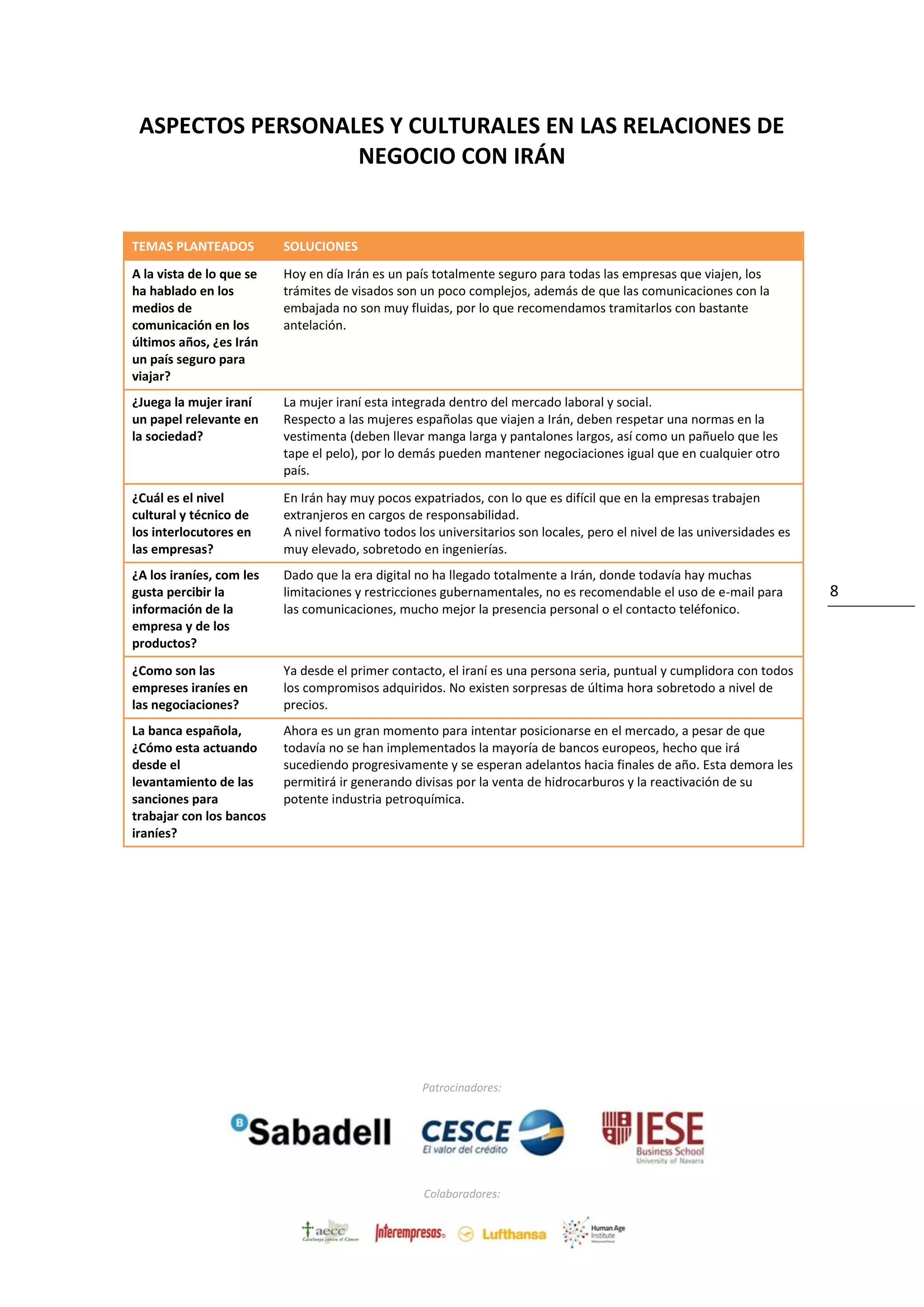 Patrocinadores:
Colaboradores:
8
ASPECTOS PERSONALES Y CULTURALES EN LAS RELACIONES DE
NEGOCIO CON IRÁN
TEMAS PLANTEADOS SOLUCIONES
A la vista de lo que se
ha hablado en los
medios de
comunicación en los
últimos años, ¿es Irán
un país seguro para
viajar?
Hoy en día Irán es un país totalmente seguro para todas las empresas que viajen, los
trámites de visados son un poco complejos, además de que las comunicaciones con la
embajada no son muy fluidas, por lo que recomendamos tramitarlos con bastante
antelación.
¿Juega la mujer iraní
un papel relevante en
la sociedad?
La mujer iraní esta integrada dentro del mercado laboral y social.
Respecto a las mujeres españolas que viajen a Irán, deben respetar una normas en la
vestimenta (deben llevar manga larga y pantalones largos, así como un pañuelo que les
tape el pelo), por lo demás pueden mantener negociaciones igual que en cualquier otro
país.
¿Cuál es el nivel
cultural y técnico de
los interlocutores en
las empresas?
En Irán hay muy pocos expatriados, con lo que es difícil que en la empresas trabajen
extranjeros en cargos de responsabilidad.
A nivel formativo todos los universitarios son locales, pero el nivel de las universidades es
muy elevado, sobretodo en ingenierías.
¿A los iraníes, com les
gusta percibir la
información de la
empresa y de los
productos?
Dado que la era digital no ha llegado totalmente a Irán, donde todavía hay muchas
limitaciones y restricciones gubernamentales, no es recomendable el uso de e-mail para
las comunicaciones, mucho mejor la presencia personal o el contacto teléfonico.
¿Como son las
empreses iraníes en
las negociaciones?
Ya desde el primer contacto, el iraní es una persona seria, puntual y cumplidora con todos
los compromisos adquiridos. No existen sorpresas de última hora sobretodo a nivel de
precios.
La banca española,
¿Cómo esta actuando
desde el
levantamiento de las
sanciones para
trabajar con los bancos
iraníes?
Ahora es un gran momento para intentar posicionarse en el mercado, a pesar de que
todavía no se han implementados la mayoría de bancos europeos, hecho que irá
sucediendo progresivamente y se esperan adelantos hacia finales de año. Esta demora les
permitirá ir generando divisas por la venta de hidrocarburos y la reactivación de su
potente industria petroquímica.
 