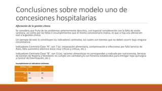 Conclusiones sobre modelo uno de
concesiones hospitalarias
Afectación de la gestión clínica
Se considera que fruto de los problemas anteriormente descritos, con especial consideración con la falta de visión
sanitaria, así como por las faltas e incumplimientos que el mismo concesionario realiza, es que si hay una afectación
real a la gestión clínica.
Un ejemplo de esto lo constituyen los indicadores centinelas, los cuales son eventos que no deben ocurrir bajo ninguna
circunstancia:
Indicadores Centinela Clase “A”: son 7 (ej. intoxicación alimentaria, contaminación e infecciones por falla Servicio de
Aseo, falla suministro eléctrico áreas muy críticas y críticas, etc.).
Indicadores Centinela Clase “B”: son 15 (ej. raciones alimenticias no corresponden a indicada por nutricionista, Servicio
de Gestión de Ropería y Vestidores no cumple con cantidad y/o con horarios establecidos para entregar ropa quirúrgica
a Central de Esterilización, etc.).
Nombre 2014 2015
HEC 58 44
HLF 142 91
Incumplimientos en indicadores centinelas.
 