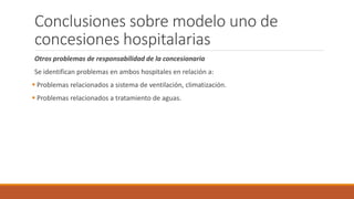 Conclusiones sobre modelo uno de
concesiones hospitalarias
Otros problemas de responsabilidad de la concesionaria
Se identifican problemas en ambos hospitales en relación a:
 Problemas relacionados a sistema de ventilación, climatización.
 Problemas relacionados a tratamiento de aguas.
 