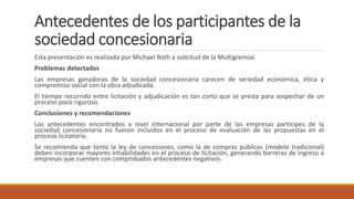 Antecedentes de los participantes de la
sociedad concesionaria
Esta presentación es realizada por Michael Roth a solicitud de la Multigremial.
Problemas detectados
Las empresas ganadoras de la sociedad concesionaria carecen de seriedad económica, ética y
compromiso social con la obra adjudicada.
El tiempo recurrido entre licitación y adjudicación es tan corto que se presta para sospechar de un
proceso poco riguroso.
Conclusiones y recomendaciones
Los antecedentes encontrados a nivel internacional por parte de las empresas participes de la
sociedad concesionaria no fueron incluidos en el proceso de evaluación de las propuestas en el
proceso licitatorio.
Se recomienda que tanto la ley de concesiones, como la de compras públicas (modelo tradicional)
deben incorporar mayores inhabilidades en el proceso de licitación, generando barreras de ingreso a
empresas que cuenten con comprobados antecedentes negativos.
 
