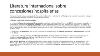 Literatura internacional sobre
concesiones hospitalarias
Esta presentación estuvo a cargo de la Dra. Vivienne Bachelet a solicitud de la Multigremial. Las referencias a los trabajos
mencionados se pueden encontrar al final del documento.
Evidencia encontrada sobre resultados
Se constata falta de conceptualización y estudios empíricos profundos.(Roehrich et al., 2014). Los estudios realizados en
varios países europeos no muestran evidencia de que la gestión privada sea más eficiente que la pública en el caso de
los servicios sanitarios. La falta de información sobre los modelos de gestión experimentados en España demuestra que
hay un largo camino sobre el que avanzar en las normas de buen gobierno dentro del sistema sanitario(Sánchez, Abellán,
& Oliva, 2013).
La experiencia no demuestra que las PPP cumplan con la expectativa de mayores eficiencias a menores costos.(Barlow
et al., 2013)
La experiencia indica que tienen beneficios y dificultades. Habría un beneficio mayor en el modelo portugués que se
basa en una integración vertical que lograría capturar mayores eficiencias a pesar de la mayor complejidad
contractual.(Cruz & Marques, 2013)
Barts Health NHS Trust, el más grande del Reino Unido, deberá recortar gastos en enfermería. Se responsabiliza al PFI
debido a que debe gastar el 14% de su presupuesto anual en el pago de los subsidios a los concesionarios, gasto que
crecerá año en año hasta 2048. El autor plantea la necesidad de renegociar los contactos de PFI que dice están inflados
(Evans, 2013).
 