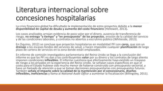 Literatura internacional sobre
concesiones hospitalarias
La crisis financiera global ha dificultado la implementación de estos proyectos debido a la menor
disponibilidad de capital de deuda y aumento del costo financiero (Hellowell, 2013).
Los casos analizados arrojan evidencia de poco valor por el dinero, ausencia de transferencia de
riesgo, no entrega “a tiempo” y “en presupuesto” de los proyectos, erosión de la calidad del servicio
y de las condiciones laborales, y contratos no abiertos a escrutinio público (Whiteside, 2013).
En (Squires, 2012) se concluye que proyectos hospitalarias en modalidad PFI son caros, que son un
drenaje a los escasos fondos del servicios de salud, y hacen imposible cualquier planificación de largo
plazo de cartera de servicios en la zona donde están emplazados.
En informe de comisión investigadora parlamentaria del Reino Unido se llega a la conclusión del
informe es que las PFI no dan a los contribuyentes valor por su dinero y los contratos de largo aliento
imponen condiciones inflexibles. El informe cuestiona que efectivamente haya existido un traspaso
de riesgo a los privados en la experiencia del Reino Unido. Se señalan casos específicos en que el
costo para el Estado hubiese sido mucho menor de haberse construido con presupuesto sectorial, y
hace un llamado de atención a que se toman decisiones presupuestarias con presupuestos futuros.
También señala el impacto sobre la calidad de la mantención por el concesionario, diseños
inflexibles, ineficiencias y llama al National Audit Office a aumentar la fiscalización (Billingsley, 2011).
 