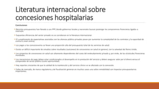 Literatura internacional sobre
concesiones hospitalarias
Conclusiones
 Recortes presupuestos han llevado a uso PPP, donde gobiernos locales y nacionales buscan postergar los compromisos financieros ligados a
inversión.
 Supuestas eficiencias del sector privado no se corroboran en la literatura internacional.
 El cumplimiento de expectativas asociadas con las alianzas público-privadas pasan por aumentar la complejidad de los contratos y la capacidad de
control a nivel central.
 Los pagos a los concesionarios se llevan una proporción alta del presupuesto total de los servicios de salud.
 Existe un déficit importante de estudios sobre resultados (outcomes) de concesiones en salud en general, con la salvedad del Reino Unido.
 Los proyectos de concesiones en salud son altamente dependientes del costo del endeudamiento privado y, por ende, de las vicisitudes financieras
mundiales.
 Los mecanismos de pago deben estar condicionados al desempeño en la prestación del servicio y deben asegurar valor por el dinero versus el
comparador de sector público (costo oportunidad).
 Hay reportes crecientes de que la calidad de la mantención y del servicio clínico se ve afectado con la concesión.
 Fallas de mercado, de marco regulatorio y de fiscalización generan en muchos casos una sobre rentabilidad con impactos presupuestarios
importantes.
 