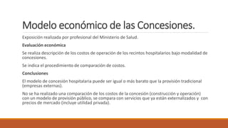 Modelo económico de las Concesiones.
Exposición realizada por profesional del Ministerio de Salud.
Evaluación económica
Se realiza descripción de los costos de operación de los recintos hospitalarios bajo modalidad de
concesiones.
Se indica el procedimiento de comparación de costos.
Conclusiones
El modelo de concesión hospitalaria puede ser igual o más barato que la provisión tradicional
(empresas externas).
No se ha realizado una comparación de los costos de la concesión (construcción y operación)
con un modelo de provisión público, se compara con servicios que ya están externalizados y con
precios de mercado (incluye utilidad privada).
 