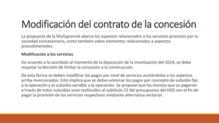 Modificación del contrato de la concesión
La propuesta de la Multigremial abarca los aspectos relacionados a los servicios provistos por la
sociedad concesionaria, como también sobre elementos relacionados a aspectos
procedimentales.
Modificación a los servicios
De acuerdo a lo acordado al momento de la deposición de la movilización del 2014, se debe
respetar la decisión de limitar la concesión a la construcción.
De esta forma se deben modificar los pagos por nivel de servicios acotándolos a los aspectos
arriba mencionados. Esto implica que se deben eliminar los pagos por concepto de subsidio fijo
a la operación y el subsidio variable a la operación. Se propone que los montos que se pagarían
a través de estos subsidios sean restituidos al subtitulo 22 del presupuesto del HDS con el fin de
pagar la provisión de los servicios respectivos mediante alternativa sectorial.
 