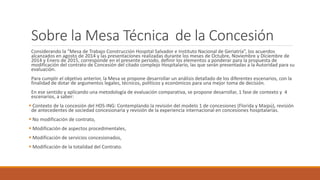 Sobre la Mesa Técnica de la Concesión
Considerando la “Mesa de Trabajo Construcción Hospital Salvador e Instituto Nacional de Geriatría”, los acuerdos
alcanzados en agosto de 2014 y las presentaciones realizadas durante los meses de Octubre, Noviembre y Diciembre de
2014 y Enero de 2015, corresponde en el presente periodo, definir los elementos a ponderar para la propuesta de
modificación del contrato de Concesión del citado complejo Hospitalario, las que serán presentadas a la Autoridad para su
evaluación.
Para cumplir el objetivo anterior, la Mesa se propone desarrollar un análisis detallado de los diferentes escenarios, con la
finalidad de dotar de argumentos legales, técnicos, políticos y económicos para una mejor toma de decisión.
En ese sentido y aplicando una metodología de evaluación comparativa, se propone desarrollar, 1 fase de contexto y 4
escenarios, a saber:
 Contexto de la concesión del HDS-ING: Contemplando la revisión del modelo 1 de concesiones (Florida y Maipú), revisión
de antecedentes de sociedad concesionaria y revisión de la experiencia internacional en concesiones hospitalarias.
 No modificación de contrato,
 Modificación de aspectos procedimentales,
 Modificación de servicios concesionados,
 Modificación de la totalidad del Contrato.
 
