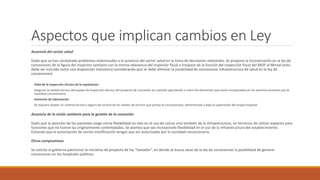 Aspectos que implican cambios en Ley
Ausencia del sector salud
Dado que se han constatado problemas relacionados a la ausencia del sector salud en la toma de decisiones relevantes. Se propone la incorporación en la ley de
concesiones de la figura del inspector sanitario con la misma relevancia del inspector fiscal o traspaso de la función del inspección fiscal del MOP al Minsal (esto
debe ser incluido como una disposición transitoria considerando que se debe eliminar la posibilidad de concesionar infraestructura de salud en la ley de
concesiones).
Falta de la inspección técnica de la explotación
Asegurar la calidad técnica del equipo de inspección técnica del proyecto de concesión en cuestión apuntando a cubrir los elementos que serán incorporados en los servicios provistos por la
sociedad concesionaria.
Asimetría de información
Se requiere poseer un sistema formal y seguro de control de los niveles de servicio que presta la concesionaria, administrado y bajo la supervisión del propio hospital.
Ausencia de la visión sanitaria para la gestión de la concesión
Dado que la atención de los pacientes exige cierta flexibilidad no sólo en el uso de camas sino también de la infraestructura, en términos de utilizar espacios para
funciones que no fueron las originalmente contempladas. Se plantea que sea incorporado flexibilidad en el uso de la infraestructura del establecimiento.
Evitando que la autorización de ciertas modificación tengan que ser autorizadas por la sociedad concesionaria.
Otros compromisos
Se solicita al gobierno patrocinar la iniciativa de proyecto de ley “Salvador”, en donde se busca sacar de la ley de concesiones la posibilidad de generar
concesiones en los hospitales públicos.
 