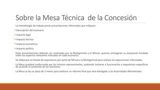 Sobre la Mesa Técnica de la Concesión
La metodología de trabajo prevé presentaciones informadas que indiquen:
 Descripción del escenario
 Impacto legal
 Impacto técnico
 Impacto económico
 Impacto político
Estas presentaciones deberán ser analizadas por la Multigremial y el Minsal, quienes entregarán su evaluación fundada
sobre los aspectos relevantes indicados en cada escenario.
Se elaborará un listado de expositores por parte de Minsal y la Multigremial para realizar las exposiciones informadas.
La Mesa quedará conformada por los mismos representantes, pudiendo invitarse a funcionarios o expositores específicos
de acuerdo al contenido de las reuniones.
La Mesa se da un plazo de 3 meses para elaborar un informe final que será entregado a las Autoridades Ministeriales.
 