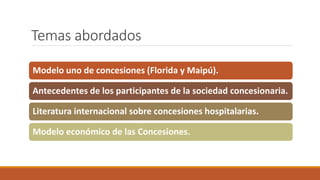 Temas abordados
Modelo uno de concesiones (Florida y Maipú).
Antecedentes de los participantes de la sociedad concesionaria.
Literatura internacional sobre concesiones hospitalarias.
Modelo económico de las Concesiones.
 