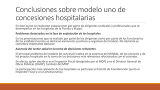 Conclusiones sobre modelo uno de
concesiones hospitalarias
En este punto se realizaron exposiciones por parte de dirigentes sindicales y profesionales que se
desempeñan en los hospitales de la Florida y Maipú.
Problemas detectados en la fase de explotación de los hospitales
En las presentaciones que se realizan por parte de los dirigentes como por parte de los funcionarios
de los establecimientos se destacan elementos positivos y negativos del modelo. No obstante se
considera importante destacar
Ausencia del sector salud en la toma de decisiones relevantes
El principal problema del modelo de concesión radica en la ausencia del MINSAL, de los servicios y de
los propios hospitales en la toma de las decisiones más relevantes relacionadas con el contrato.
En efecto, quien decide o es el Inspector Fiscal (designado por el MOP) o es el Director General de
Obras Públicas (DGOP), también del MOP.
La participación más relevante de los hospitales es participar el Comité de Coordinación (junto al
Inspector Fiscal y a la Concesionaria).
 
