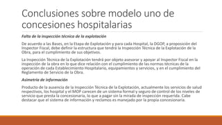 Conclusiones sobre modelo uno de
concesiones hospitalarias
Falta de la inspección técnica de la explotación
De acuerdo a las Bases, en la Etapa de Explotación y para cada Hospital, la DGOP, a proposición del
Inspector Fiscal, debe definir la estructura que tendrá la Inspección Técnica de la Explotación de la
Obra, para el cumplimiento de sus objetivos.
La Inspección Técnica de la Explotación tendrá por objeto asesorar y apoyar al Inspector Fiscal en la
inspección de la obra en lo que dice relación con el cumplimiento de las normas técnicas de la
operación de cada Establecimiento Hospitalario, equipamientos y servicios, y en el cumplimiento del
Reglamento de Servicio de la Obra.
Asimetría de información
Producto de la ausencia de la Inspección Técnica de la Explotación, actualmente los servicios de salud
respectivos, los hospital y el MOP carecen de un sistema formal y seguro de control de los niveles de
servicio que presta la concesionaria, lo que a pagar sin la mirada de inspección requerida. Cabe
destacar que el sistema de información y reclamos es manejado por la propia concesionaria.
 