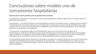 Conclusiones sobre modelo uno de
concesiones hospitalarias
Ausencia de la visión sanitaria para la gestión de la concesión
El modelo de concesiones no contemplo la necesaria flexibilidad que implica la gestión de un hospital, desde un
punto de vista sanitario.
Por ejemplo, si a raíz del aumento de una enfermedad es necesario reconvertir camas, a objeto de hacer frente a
la demanda, la Concesionaria indica que esa modificación se demorará un número tal de días hábiles que, para
cuando esté lista, o no será necesaria o bien la población usuaria habrá sufrido la postergación de una atención
oportuna, lo que afecta su recuperación.
La atención de los pacientes exige cierta flexibilidad no sólo en el uso de camas sino también de la
infraestructura, en términos de utilizar espacios para funciones que no fueron las originalmente contempladas.
Esto es posible, sin embargo a la hora de hacer algunas modificaciones a la infraestructura, dicha autorización
debe pasar por la concesionaria, tanto en términos de factibilidad como de costos asociados.
En este ámbito hay dos temas relevantes: la burocracia asociada y los tiempos de demora que ocurren tanto para
el análisis de factibilidad como para la entrega de los presupuestos. Y en segundo término, el costo que esto
significa, que por las condiciones dadas, suele ser mucho más alto que con la contratación por otras vías y con
otros proveedores.
 