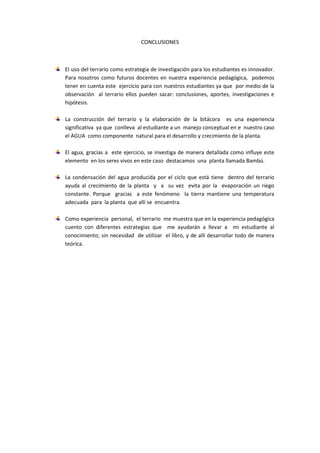 CONCLUSIONES <br />El uso del terrario como estrategia de investigación para los estudiantes es innovador. Para nosotros como futuros docentes en nuestra experiencia pedagógica,  podemos tener en cuenta este  ejercicio para con nuestros estudiantes ya que  por medio de la observación  al terrario ellos pueden sacar: conclusiones, aportes, investigaciones e hipótesis. <br />La construcción del terrario y la elaboración de la bitácora  es una experiencia significativa  ya que  conlleva  al estudiante a un  manejo conceptual en e  nuestro caso el AGUA  como componente  natural para el desarrollo y crecimiento de la planta.<br />El agua, gracias a  este ejercicio, se investiga de manera detallada como influye este elemento  en los seres vivos en este caso  destacamos  una  planta llamada Bambú.<br />La condensación del agua producida por el ciclo que está tiene  dentro del terrario ayuda al crecimiento de la planta  y  a  su vez  evita por la  evaporación un riego constante. Porque  gracias  a este fenómeno  la tierra mantiene una temperatura adecuada  para  la planta  que allí se  encuentra.<br />Como experiencia  personal,  el terrario  me muestra que en la experiencia pedagógica   cuento con diferentes estrategias que  me ayudarán a llevar a  mi estudiante al conocimiento; sin necesidad  de utilizar  el libro, y de allí desarrollar todo de manera teórica.   <br />