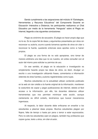Dando cumplimiento a las asignaciones del módulo III “Estrategias,
Herramientas y Recursos Educativos” del Componente Docente en
Educación Interactiva a Distancia, los participantes realizamos un Chat
Educativo por medio de la herramienta “Hangouts” sobre el Plagio en
Internet, llegando a las siguientes conclusiones:
Plagio es sinónimo de secuestro. El plagio es hacer propio algo que
no lo es. Es la copia fiel de ideas y argumentos presentados por otros sin
reconocer su autoría, ocurre cuando tomamos aportes de otros sin citar o
reconocer la fuente, quedando entonces esos aportes como si fueran
propios.
El plagio es una forma de no solo apropiarse, sino tomar de
manera arbitraria una idea que no es nuestra, sin antes consultar con el
autor del mismo para solicitar su permiso de uso.
En ese sentido, el plagio en la educación e investigación es
simplemente hacerte propio las ideas de otros, es decir, divulgar un
escrito o una investigación utilizando frases, comentarios e información
obtenida de otras fuentes y autores registrándolas como tuyas.
Muchos estudiantes en la actualidad utilizan contenido publicado
en la web sin dar crédito a la fuente original de la información, mantienen
la costumbre de copiar y pegar publicaciones de internet, debido al fácil
acceso a la información, por ello, los docentes debemos utilizar
herramientas que nos permitan minimizar esta acción, aunque
ciertamente es difícil evitarlo, tendríamos que buscar mecanismos
ingeniosos.
Al respecto, la labor docente debe enfocarse en enseñar a los
estudiantes a plasmar ideas propias. Muchos estudiantes plagian por
flojera, falta de tiempo o hasta por pena o temor a estar equivocados.
Pero no sólo los estudiantes caen en plagios, también hay profesores que
copian guías, texto u otros, sin citar al autor.
 