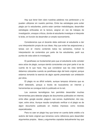 Hay que tener bien claro nuestras palabras nos pertenecen y no
pueden utilizarse sin nuestro permiso. Entre las estrategias para evitar
plagio por lo estudiantes, podría estar cambiar metodologías; desarrollar
estrategias enfocadas en la lectura, asignar en vez de trabajos de
investigación, ensayos críticos, donde el estudiante investigue e interprete
lo leído, en función de desarrollar un amplio razonamiento.
Consideramos que el docente debe estimular al estudiante a dar
una interpretación propia de sus ideas. Hay que evitar las asignaciones y
tareas con el mismo contenido todos los semestres, motivar la
interpretación de contenidos por parte de los estudiantes, pedir sus
puntos de vista sobre lo investigado.
El parafraseo es fundamental para que el estudiante evite cometer
esos actos de plagio, aunque siendo conscientes una gran parte ni se da
cuenta de lo que hace. Hay que considerar que las citas también
debemos colocarlas cuando se parafrasea algo del texto original, porque
estamos tomando la esencia de algún aporte presentado con antelación
por otros.
El plagio no es difícil evitarlo, aunque tampoco diríamos que es
difícil detectarlo, porque a través de buscadores en internet y
herramientas se consigue todo lo publicado en la red.
Los avances tecnológicos han permitido desarrollar muchas
herramientas para detectar plagios de documentos publicados en internet,
entre ellas: google escolar, plagium, see sorces, duplishecker, doc cop,
viper, entre otros. Aunque resulta complicado verificar si el plagio es de
algún documento publicado en medios impresos como revistas
especializadas.
Para no caer en plagio hay que tomar en cuenta darle crédito a la
autoría del texto original que tomamos como referencia para desarrollar
argumentos propios. Ideas y argumentos copiados textualmente hay que
 