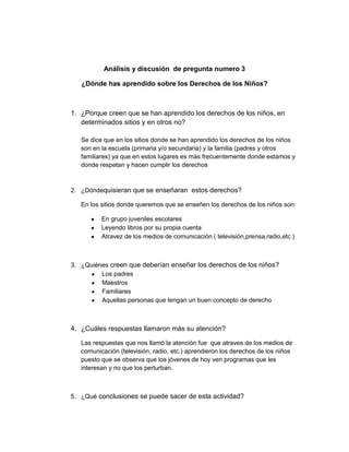 Análisis y discusión de pregunta numero 3

   ¿Dónde has aprendido sobre los Derechos de los Niños?



1. ¿Porque creen que se han aprendido los derechos de los niños, en
   determinados sitios y en otros no?

   Se dice que en los sitios donde se han aprendido los derechos de los niños
   son en la escuela (primaria y/o secundaria) y la familia (padres y otros
   familiares) ya que en estos lugares es más frecuentemente donde estamos y
   donde respetan y hacen cumplir los derechos



2. ¿Dóndequisieran que se enseñaran estos derechos?

   En los sitios donde queremos que se enseñen los derechos de los niños son:

          En grupo juveniles escolares
          Leyendo libros por su propia cuenta
          Atravez de los medios de comunicación ( televisión,prensa,radio,etc )



3. ¿Quiénes creen que deberían enseñar los derechos de los niños?
         Los padres
         Maestros
         Familiares
         Aquellas personas que tengan un buen concepto de derecho



4. ¿Cuáles respuestas llamaron más su atención?

   Las respuestas que nos llamó la atención fue que atraves de los medios de
   comunicación (televisión, radio, etc.) aprendieron los derechos de los niños
   puesto que se observa que los jóvenes de hoy ven programas que les
   interesan y no que los perturban.



5. ¿Qué conclusiones se puede sacer de esta actividad?
 