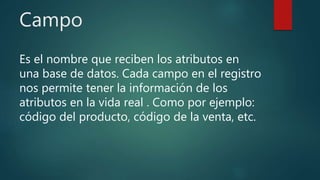 Campo
Es el nombre que reciben los atributos en
una base de datos. Cada campo en el registro
nos permite tener la información de los
atributos en la vida real . Como por ejemplo:
código del producto, código de la venta, etc.
 