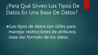 ¿Para Qué Sirven Los Tipos De
Datos En Una Base De Datos?
Los tipos de datos son útiles para
manejar restricciones de atributos,
ósea dar formato de los datos.
 