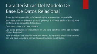 Características Del Modelo De
Base De Datos Relacional
Todos los datos que están en la base de datos se encuentran en una tabla.
Esta tabla solo se ordenada si se lo pedimos a la base datos y esta lo hace
conforme a los comandos de los datos.
Cada tabla posee una clave primaria
Las claves primarias se encuentran en una sola columna como por ejemplo:(
código de ciudad).
Para establecer una relación entre dos tablas, es necesario añadir una columna
con una clave secundaria con las claves primarias de los atributos.
 
