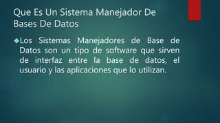 Que Es Un Sistema Manejador De
Bases De Datos
Los Sistemas Manejadores de Base de
Datos son un tipo de software que sirven
de interfaz entre la base de datos, el
usuario y las aplicaciones que lo utilizan.
 