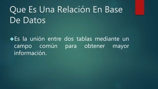 Que Es Una Relación En Base
De Datos
Es la unión entre dos tablas mediante un
campo común para obtener mayor
información.
 