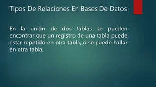 Tipos De Relaciones En Bases De Datos
En la unión de dos tablas se pueden
encontrar que un registro de una tabla puede
estar repetido en otra tabla, o se puede hallar
en otra tabla.
 