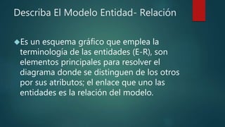 Describa El Modelo Entidad- Relación
Es un esquema gráfico que emplea la
terminología de las entidades (E-R), son
elementos principales para resolver el
diagrama donde se distinguen de los otros
por sus atributos; el enlace que uno las
entidades es la relación del modelo.
 