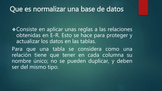 Que es normalizar una base de datos
Consiste en aplicar unas reglas a las relaciones
obtenidas en E-R. Esto se hace para proteger y
actualizar los datos en las tablas.
Para que una tabla se considera como una
relación tiene que tener en cada columna su
nombre único; no se pueden duplicar, y deben
ser del mismo tipo.
 