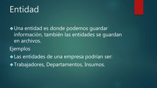Entidad
Una entidad es donde podemos guardar
información, también las entidades se guardan
en archivos.
Ejemplos
Las entidades de una empresa podrían ser:
Trabajadores, Departamentos, Insumos.
 