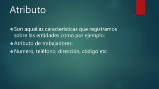 Atributo
Son aquellas características que registramos
sobre las entidades como por ejemplo:
Atributo de trabajadores:
Numero, teléfono, dirección, código etc.
 