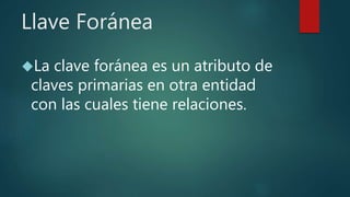 Llave Foránea
La clave foránea es un atributo de
claves primarias en otra entidad
con las cuales tiene relaciones.
 