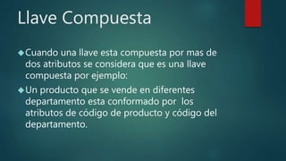 Llave Compuesta
Cuando una llave esta compuesta por mas de
dos atributos se considera que es una llave
compuesta por ejemplo:
Un producto que se vende en diferentes
departamento esta conformado por los
atributos de código de producto y código del
departamento.
 