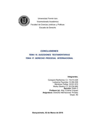 Universidad Fermín toro
Vicerrectorado Académico
Facultad de Ciencias Jurídicas y Políticas
Escuela de Derecho
Integrantes.
Canigiani Radhames C.I: 19.414.329
Ledezma Paucides 12.394.308
Mendoza Perleyj 16.531.810
Muñoz Beatriz C.I: 20.234.880
Sección: SAIA C
Profesor (a): Abg. Cristina Virguez
Asignatura: Derecho Internacional Privado
Grupo: #2
Barquisimeto, 02 de Marzo de 2016
CONCLUSIONES
TEMA 16. SUCESIONES TESTAMENTARIAS
TEMA 17. DERECHO PROCESAL INTERNACIONAL
 