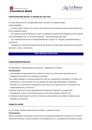 PARTICIPACIÓN SOCIAL A TRAVÉS DE LAS TICS


D. Cesk Gasulla Ramon. Responsable Area e-inclusión. Fundación Esplai.
CONCLUSIONES
- La participación social es un proceso de formación de las personas jóvenes para el ejercicio
de la ciudadanía activa.
- Las personas jóvenes atesoran una gran cantidad de conocimientos digitales que les ofrecen
unas posibilidades que, en muchas ocasiones, son desconocidas por ellos.
- Las organizaciones tienen la responsabilidad de la triple “A”: Acogida, acompañamiento y
autonomía.
- Trabajando a través del conocimiento de los jóvenes se desarrollan procesos de crecimiento
personal, social y comunitario.


                                  MESA BUENAS PRÁCTICAS




CIBERCORRESPONSALES


Dª Olga Berrios. Responsable de programas . Plataforma de Infancia
Conclusiones
 Las iniciativas de participación (en internet y fuera de la red) tienen que promover el
 protagonismo juvenil en la medida de lo posible.
 Es urgente adoptar un enfoque positivo de internet, superando la tecnofobia y el miedo a la
 participación. Los errores de las y los jóvenes son parte del aprendizaje, no debemos
 temerlos y es importante la preparación para actuar. Es urgente que las y los adultos nos
 responsabilicemos y formemos.
 Internet puede servir para complementar procesos de mediación y recuperación
 psicoafectiva, incluso en situaciones graves como acoso escolar, maltrato, etc.
 Visibilizar la participación juvenil en internet es útil también para cambiar el tópico social
 asociado a la juventud.


CONECTA JOVEN


D. Luis Ayma. Director Desarrollo Comunitario. Fundación Tomillo
Conclusiones
Desde el concepto de exclusión social como una progresiva perdida de vínculos con el entorno
(carencia formación, carencia empleo, no participación, etc.) se presente el proyecto conecta
 