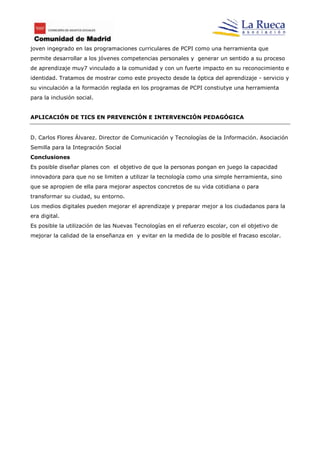 joven ingegrado en las programaciones curriculares de PCPI como una herramienta que
permite desarrollar a los jóvenes competencias personales y generar un sentido a su proceso
de aprendizaje muy7 vinculado a la comunidad y con un fuerte impacto en su reconocimiento e
identidad. Tratamos de mostrar como este proyecto desde la óptica del aprendizaje - servicio y
su vinculación a la formación reglada en los programas de PCPI constiutye una herramienta
para la inclusión social.


APLICACIÓN DE TICS EN PREVENCIÓN E INTERVENCIÓN PEDAGÓGICA


D. Carlos Flores Álvarez. Director de Comunicación y Tecnologías de la Información. Asociación
Semilla para la Integración Social
Conclusiones
Es posible diseñar planes con el objetivo de que la personas pongan en juego la capacidad
innovadora para que no se limiten a utilizar la tecnología como una simple herramienta, sino
que se apropien de ella para mejorar aspectos concretos de su vida cotidiana o para
transformar su ciudad, su entorno.
Los medios digitales pueden mejorar el aprendizaje y preparar mejor a los ciudadanos para la
era digital.
Es posible la utilización de las Nuevas Tecnologías en el refuerzo escolar, con el objetivo de
mejorar la calidad de la enseñanza en y evitar en la medida de lo posible el fracaso escolar.
 