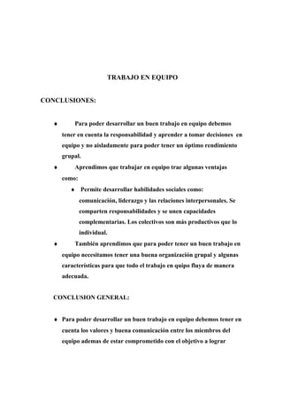 TRABAJO EN EQUIPO
CONCLUSIONES:
♦ Para poder desarrollar un buen trabajo en equipo debemos
tener en cuenta la responsabilidad y aprender a tomar decisiones en
equipo y no aisladamente para poder tener un óptimo rendimiento
grupal.
♦ Aprendimos que trabajar en equipo trae algunas ventajas
como:
♦ Permite desarrollar habilidades sociales como:
comunicación, liderazgo y las relaciones interpersonales. Se
comparten responsabilidades y se unen capacidades
complementarias. Los colectivos son más productivos que lo
individual.
♦ También aprendimos que para poder tener un buen trabajo en
equipo necesitamos tener una buena organización grupal y algunas
características para que todo el trabajo en quipo fluya de manera
adecuada.
CONCLUSION GENERAL:
♦ Para poder desarrollar un buen trabajo en equipo debemos tener en
cuenta los valores y buena comunicación entre los miembros del
equipo ademas de estar comprometido con el objetivo a lograr